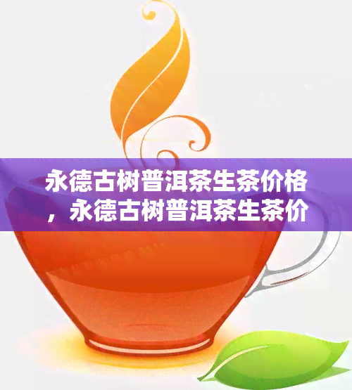 永德古树普洱茶生茶价格，永德古树普洱茶生茶价格揭秘：品质与价值的完美交融！