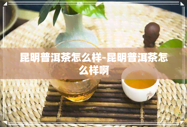 昆明普洱茶怎么样-昆明普洱茶怎么样啊