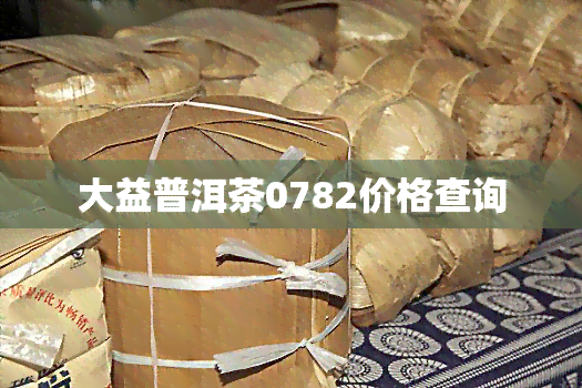 大益普洱茶0782价格查询