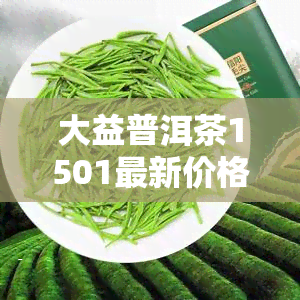 大益普洱茶1501最新价格，大益普洱茶1501最新价格揭晓！抢先了解最新价格动态！