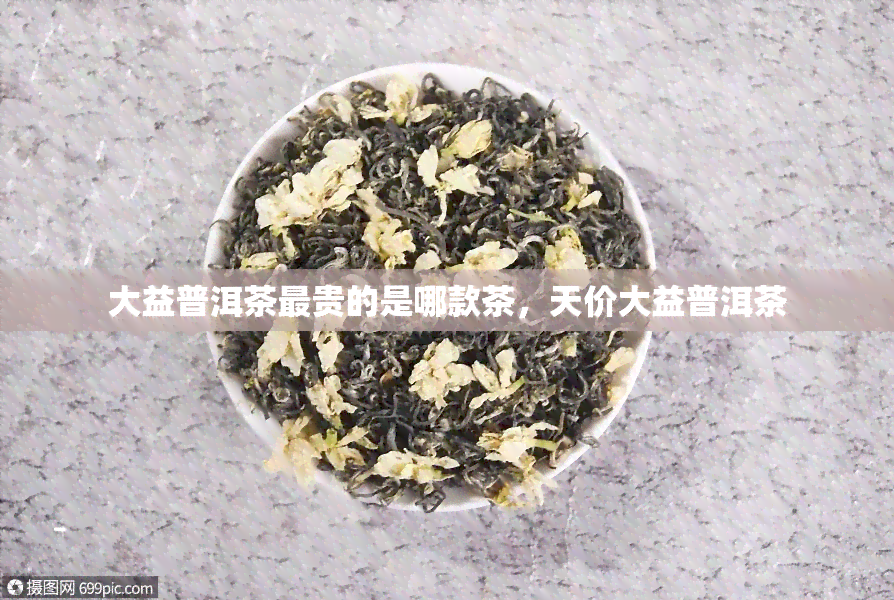 大益普洱茶最贵的是哪款茶，天价大益普洱茶