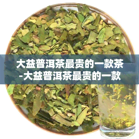 大益普洱茶最贵的一款茶-大益普洱茶最贵的一款茶是什么