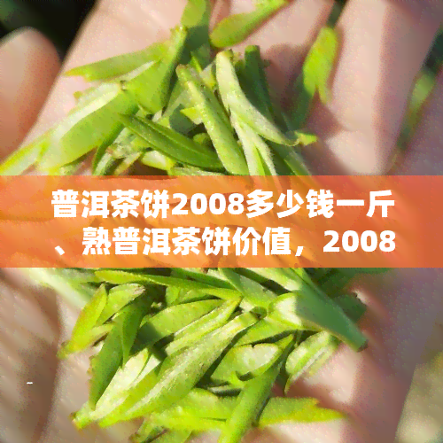 普洱茶饼2008多少钱一斤、熟普洱茶饼价值，2008年普洱茶饼价格