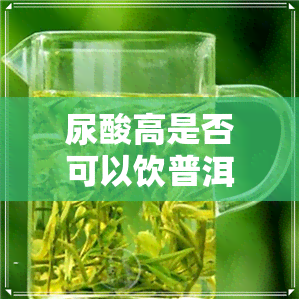 尿酸高是否可以饮普洱茶-尿酸高是否可以饮普洱茶水