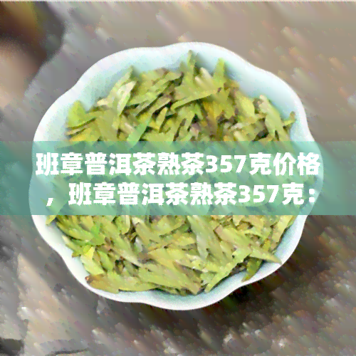 班章普洱茶熟茶357克价格，班章普洱茶熟茶357克：优质品质与实价格的完美结合！