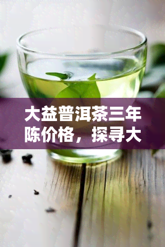 大益普洱茶三年陈价格，探寻大益普洱茶三年陈的价格：品味与价值的交汇