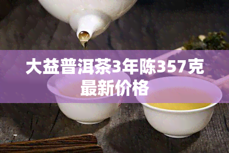 大益普洱茶3年陈357克最新价格