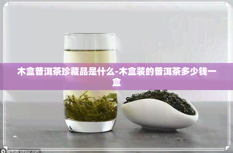 木盒普洱茶珍藏品是什么-木盒装的普洱茶多少钱一盒