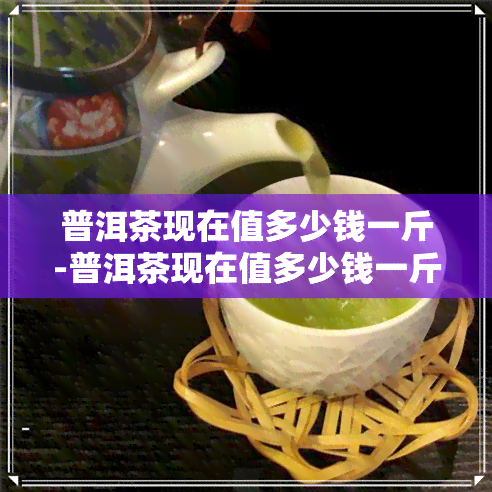 普洱茶现在值多少钱一斤-普洱茶现在值多少钱一斤呢