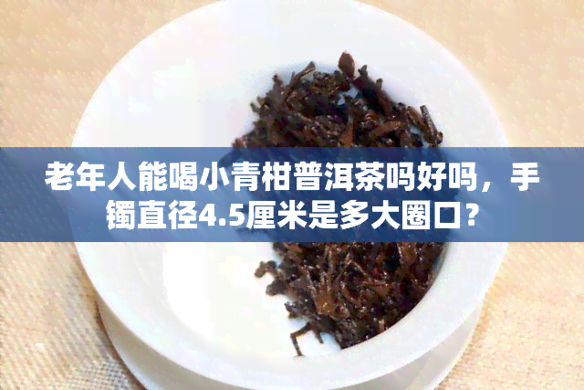 老年人能喝小青柑普洱茶吗好吗，手镯直径4.5厘米是多大圈口？