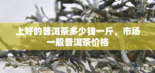 上好的普洱茶多少钱一斤，市场一般普洱茶价格