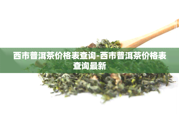 西市普洱茶价格表查询-西市普洱茶价格表查询最新