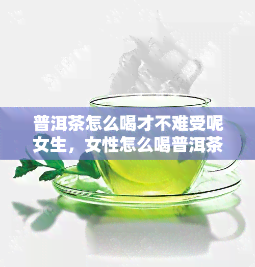 普洱茶怎么喝才不难受呢女生，女性怎么喝普洱茶，普洱茶怎么喝对身体更好