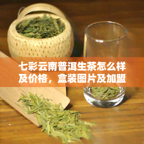 七彩云南普洱生茶怎么样及价格，盒装图片及加盟费