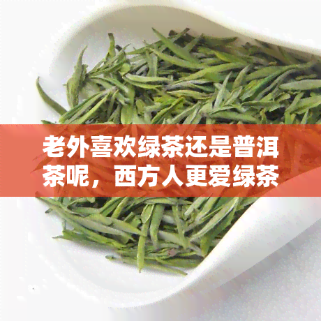 老外喜欢绿茶还是普洱茶呢，西方人更爱绿茶还是普洱茶？探究跨文化茶叶喜好