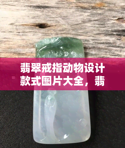 翡翠戒指动物设计款式图片大全，翡翠戒指动物设计款式图片大全：尽览精美创意！