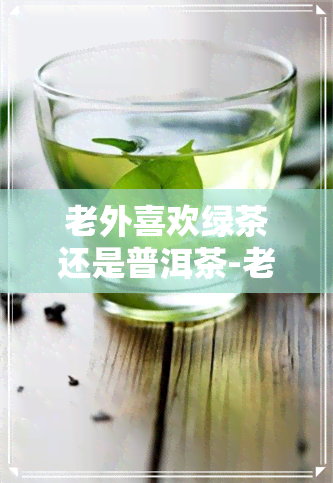 老外喜欢绿茶还是普洱茶-老外喜欢绿茶还是普洱茶呢