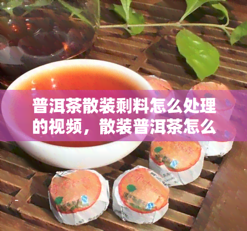 普洱茶散装剩料怎么处理的视频，散装普洱茶怎么保存