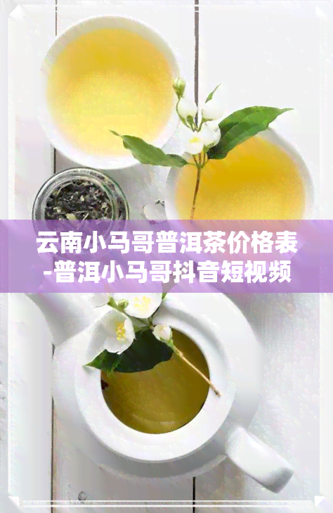 云南小马哥普洱茶价格表-普洱小马哥抖音短视频