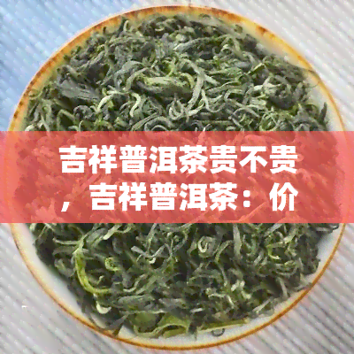 吉祥普洱茶贵不贵，吉祥普洱茶：价值高昂还是物有所值？