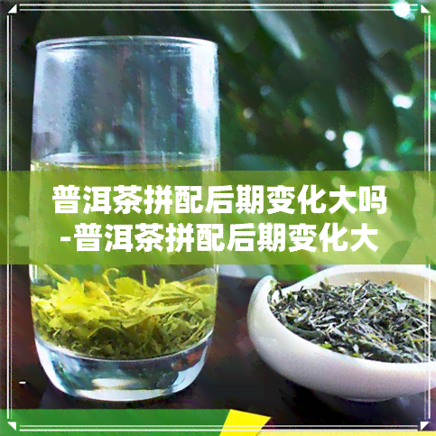 普洱茶拼配后期变化大吗-普洱茶拼配后期变化大吗为什么