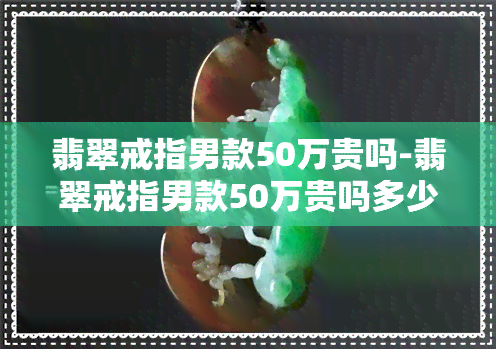 翡翠戒指男款50万贵吗-翡翠戒指男款50万贵吗多少钱