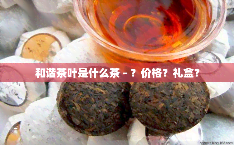 和谐茶叶是什么茶 - ？价格？礼盒？