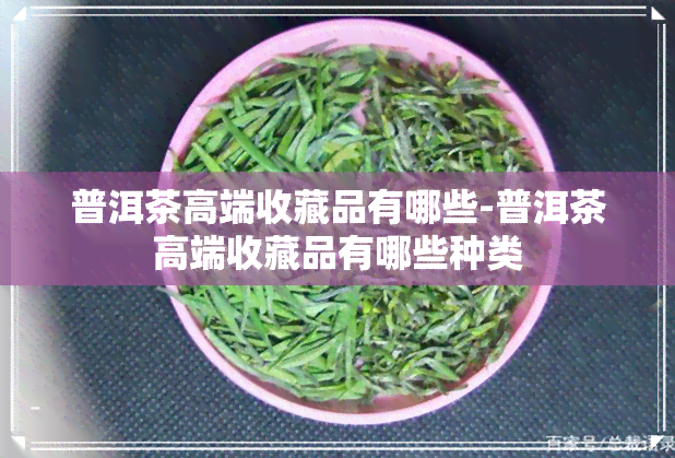 普洱茶高端收藏品有哪些-普洱茶高端收藏品有哪些种类