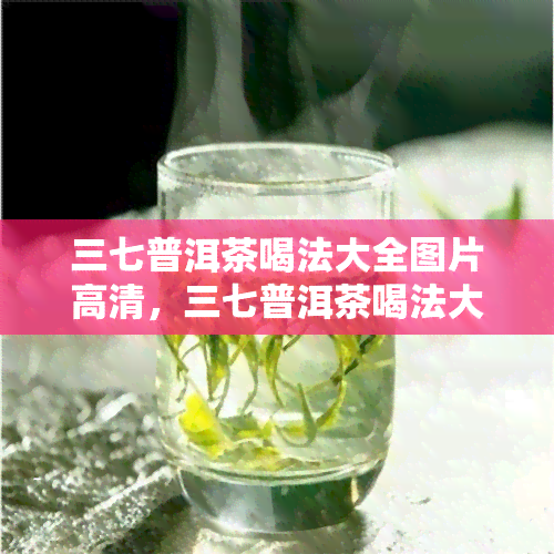 三七普洱茶喝法大全图片高清，三七普洱茶喝法大全：高清图片详解