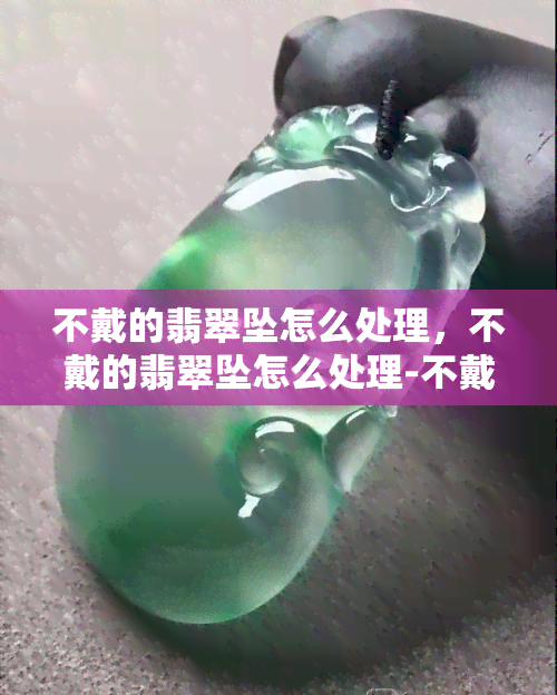 不戴的翡翠坠怎么处理，不戴的翡翠坠怎么处理-不戴的翡翠吊坠怎么保存