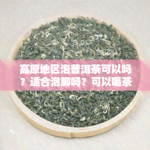 高原地区泡普洱茶可以吗？适合泡脚吗？可以喝茶吗？