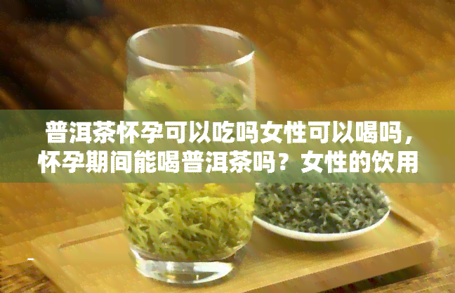 普洱茶怀孕可以吃吗女性可以喝吗，怀孕期间能喝普洱茶吗？女性的饮用是否安全？