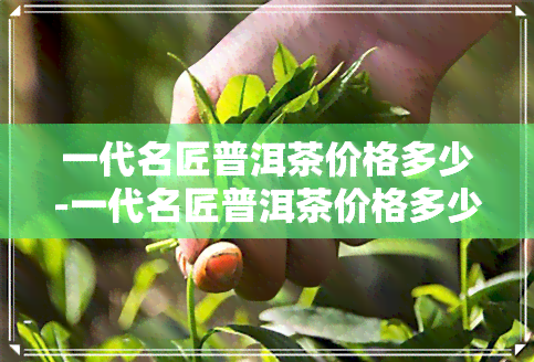 一代名匠普洱茶价格多少-一代名匠普洱茶价格多少钱