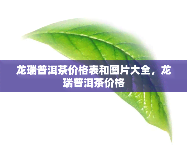 龙瑞普洱茶价格表和图片大全，龙瑞普洱茶价格