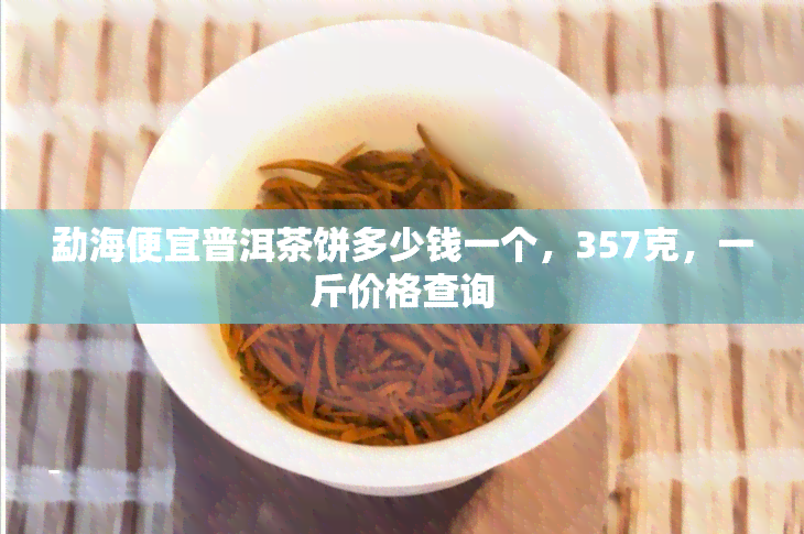 勐海便宜普洱茶饼多少钱一个，357克，一斤价格查询