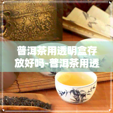 普洱茶用透明盒存放好吗-普洱茶用透明盒存放好吗能放多久