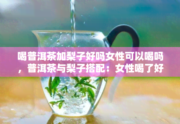 喝普洱茶加梨子好吗女性可以喝吗，普洱茶与梨子搭配：女性喝了好处多？