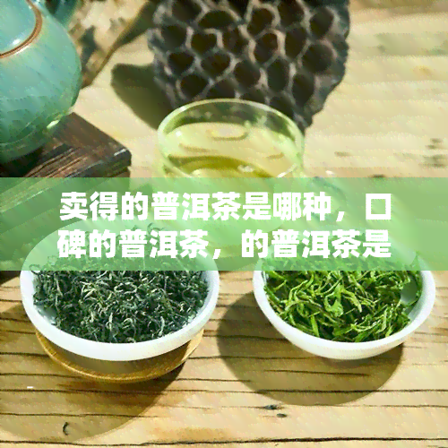 卖得的普洱茶是哪种，口碑的普洱茶，的普洱茶是哪里的，品质的普洱茶是什么？