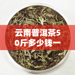 云南普洱茶50斤多少钱一盒，50克多少钱，一斤好喝