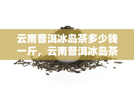 云南普洱冰岛茶多少钱一斤，云南普洱冰岛茶一斤多少钱？揭秘茶叶市场的价格趋势！