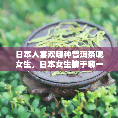 人喜欢哪种普洱茶呢女生，女生情于哪一款普洱茶？