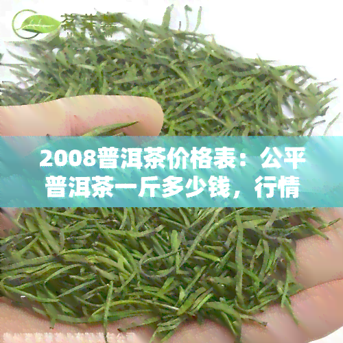 2008普洱茶价格表：公平普洱茶一斤多少钱，行情与熟茶价格