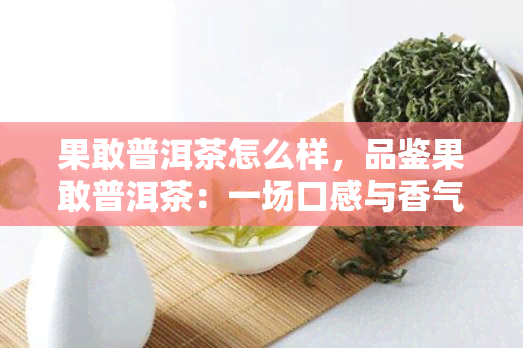 果敢普洱茶怎么样，品鉴果敢普洱茶：一场口感与香气的探索