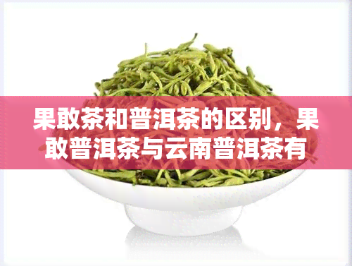 果敢茶和普洱茶的区别，果敢普洱茶与云南普洱茶有什么区别?果敢茶是不是普洱茶，果敢普洱茶值得收藏吗？