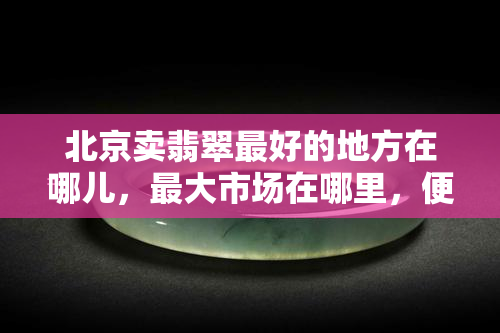 北京卖翡翠更好的地方在哪儿，更大市场在哪里，便宜又真实