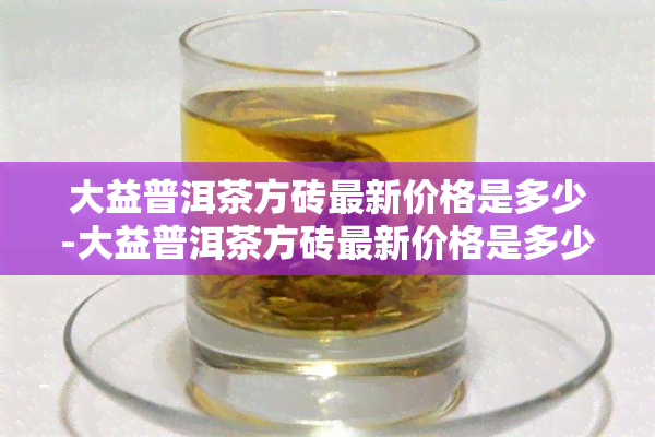 大益普洱茶方砖最新价格是多少-大益普洱茶方砖最新价格是多少钱