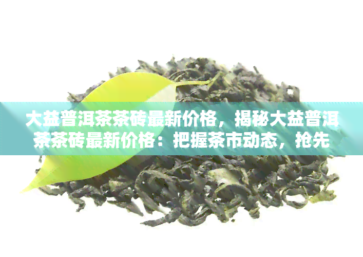 大益普洱茶茶砖最新价格，揭秘大益普洱茶茶砖最新价格：把握茶市动态，抢先品味珍品！