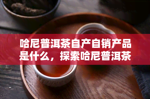 哈尼普洱茶自产自销产品是什么，探索哈尼普洱茶自产自销产品：品质之源