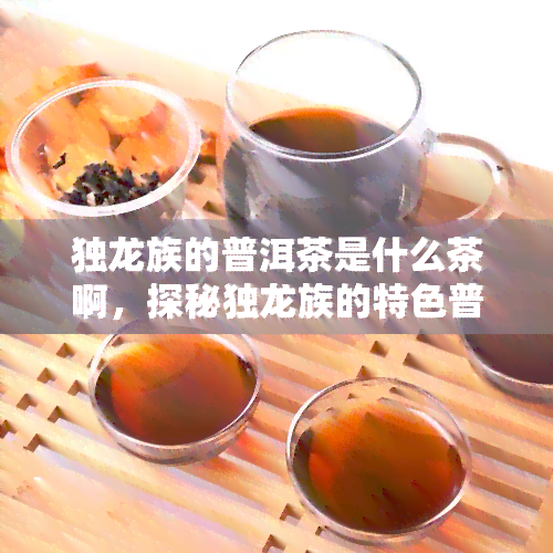 独龙族的普洱茶是什么茶啊，探秘独龙族的特色普洱茶：源自云南高山的珍贵香醇