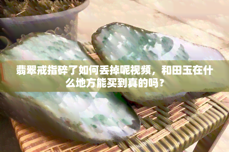 翡翠戒指碎了如何丢掉呢视频，和田玉在什么地方能买到真的吗？